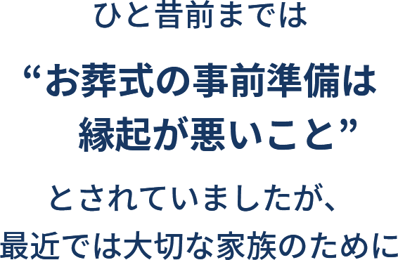 ひと昔前までは”お葬式の事前準備は縁起が悪いこと”とされていましたが、最近では大切な家族のために