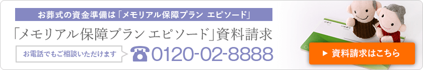 お葬式の資金準備は「メモリアル保障プラン エピソード」 「メモリアル保障プランエピソード」資料請求 お電話でもご相談いただけます 0120-02-8888 資料請求はこちら