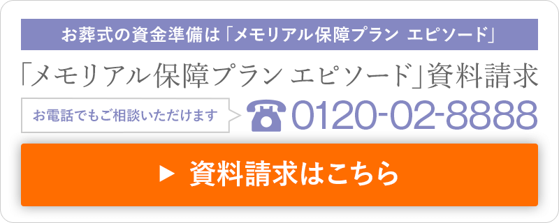 お葬式の資金準備は「メモリアル保障プラン エピソード」 「メモリアル保障プランエピソード」資料請求 お電話でもご相談いただけます 0120-02-8888 資料請求はこちら