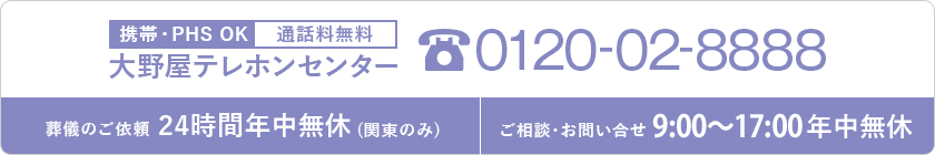 携帯・PHS OK 通話料無料 大野屋テレホンセンター 0120-02-8888 葬儀のご依頼 24時間年中無休 (関東のみ) ご相談・お問い合せ 9:00~20:00年中無休