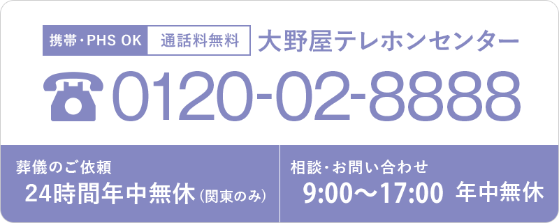 携帯・PHS OK 通話料無料 大野屋テレホンセンター 0120-02-8888 葬儀のご依頼 24時間年中無休 (関東のみ) ご相談・お問い合せ 9:00~20:00年中無休