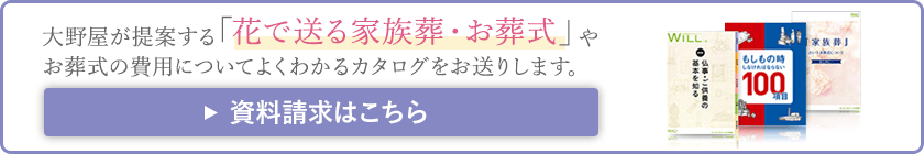 大野屋が提案する 「花で送る家族葬・お葬式」やお葬式の費用についてよくわかるカタログをお送りします。資料請求はこちら